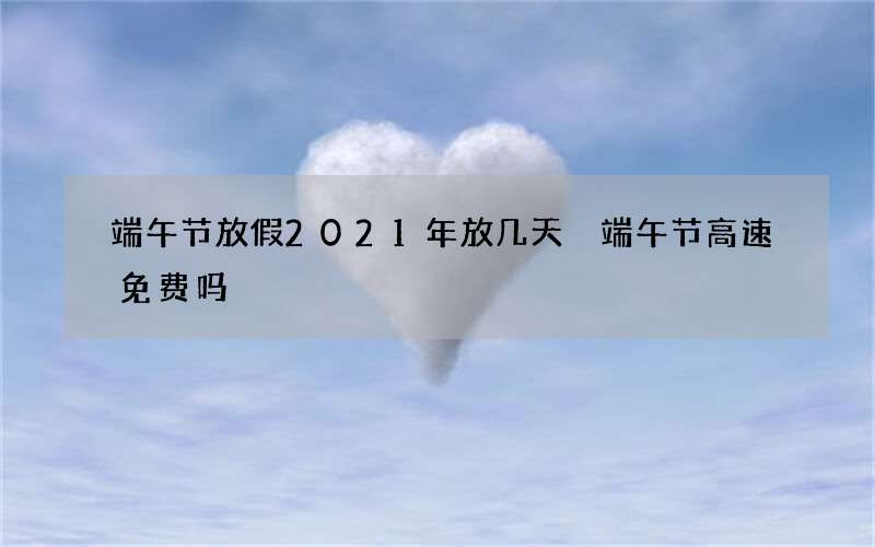端午节放假2021年放几天 端午节高速免费吗